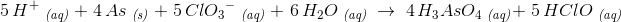 \! \! \! \! \! \! \! \! \! \! \! \! \! \! \! \! \! \! 5\, H^+\; _{\textit{(aq)}}\; +\; 4\, As\; _{\textit{(s)}}\; +\; 5\, Cl{O_{3}}^-\; _{\textit{(aq)}}\; +\; 6\, H_2O\; _{\textit{(aq)}}\; \rightarrow \; 4\, H_3AsO_4\; _{\textit{(aq)}} +\; 5\, HClO\; _{\textit{(aq)}}
