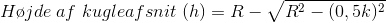 H\o jde \;af\;kugleafsnit\; (h)=R-\sqrt{R^{2}-(0,5k)^{2}}