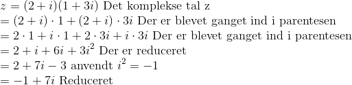 \\ z=(2+i)(1+3i)\textup{ Det komplekse tal z}\\ =(2+i)\cdot 1+(2+i)\cdot 3i\textup{ Der er blevet ganget ind i parentesen}\\ =2\cdot 1+i\cdot 1+2\cdot 3i+i\cdot 3i\textup{ Der er blevet ganget ind i parentesen}\\ =2+i+6i+3i^2\textup{ Der er reduceret}\\ =2+7i-3\textup{ anvendt }i^2=-1\\ =-1+7i\textup{ Reduceret}