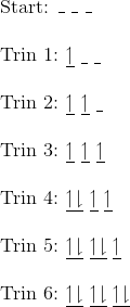 \\\text{Start: }\_~\_~\_\\\\ \text{Trin 1: }\underline{\upharpoonleft}~\underline{ ~}~\underline{ ~}\\\\ \text{Trin 2: }\underline{\upharpoonleft}~\underline{\upharpoonleft}~\underline{ ~}\\\\ \text{Trin 3: }\underline{\upharpoonleft}~\underline{ \upharpoonleft}~\underline{ \upharpoonleft}\\\\ \text{Trin 4: }\underline{\upharpoonleft \downharpoonright}~\underline{ \upharpoonleft}~\underline{ \upharpoonleft}\\\\ \text{Trin 5: }\underline{\upharpoonleft \downharpoonright}~\underline{ \upharpoonleft \downharpoonright}~\underline{ \upharpoonleft}\\\\ \text{Trin 6: }\underline{\upharpoonleft \downharpoonright}~\underline{ \upharpoonleft \downharpoonright}~\underline{ \upharpoonleft \downharpoonright}