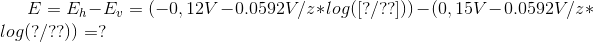 E= E_h-E_v=(-0,12V-0.0592V/z*log([?/??]))-(0,15V-0.0592V/z*log(?/??))=?