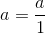 a=\frac{a}{1}