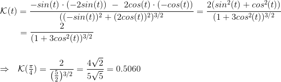 \\\mathcal{K}(t)=\frac{-sin(t)\cdot (-2sin(t))~- ~2cos(t)\cdot (-cos(t))}{((-sin(t))^2+(2cos(t))^2)^{3/2}}=\frac{2(sin^2(t)+cos^2(t))}{(1+3cos^2(t))^{3/2}}\\ ~~~~~~~=\frac{2}{(1+3cos^2(t))^{3/2}} \\\\\\\Rightarrow~~\mathcal{K}(\begin{matrix} \frac{\pi}{4} \end{matrix})=\frac{2}{\begin{matrix} \left( \frac{5}{2}\right )\end{matrix}^{3/2}} =\frac{4 \sqrt{2}}{5\sqrt{5}} =0.5060