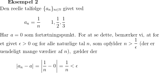 \textbf{Eksempel 2}\\ \textup{Den reelle talf\o lge }\{a_n\}_{n\in\mathbb{N}}\textup{ givet ved}\\ \\ {\color{white}.} \ \ \ \ \ \ \ \ \ \ \ \ \ a_n=\frac{1}{n}\ \ \ \ \ \ 1,\frac{1}{2},\frac{1}{3}\\ \\ \textup{Har } a=0\textup{ som fort\ae tningspunkt. For at se dette, bem\ae rker vi, at for}\\ \textup{et givet } \epsilon>0\textup{ og for alle naturlige tal }n\textup{, som opfylder } n>\frac{1}{\epsilon} \textup{ (der er}\\ \textup{uendeligt mange v\ae rdier af }n),\textup{ g\ae lder der}\\ \\ {\color{white}.}\ \ \ \ \ \ \ \ \left | a_n-a \right |=\left | \frac{1}{n}-0 \right |=\frac{1}{n}<\epsilon