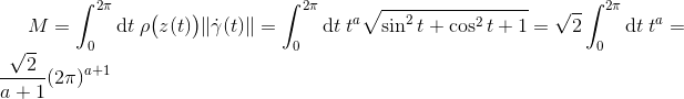 M &= \int_{0}^{2\pi}\mathrm{d}t\hspace{3pt}\rho\big(z(t)\big)\Vert\dot{\gamma}(t)\Vert = \int_{0}^{2\pi}\mathrm{d}t\hspace{3pt}t^{a}\sqrt{\sin^{2}t + \cos^{2}t + 1} = \sqrt{2}\int_{0}^{2\pi}\mathrm{d}t\hspace{3pt} t^{a} = \frac{\sqrt{2}}{a+1}(2\pi)^{a+1}