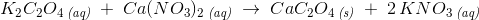K_2C_2O_4\, _{\textit{(aq)}}\; +\; Ca(NO_3)_2\, _{\textit{(aq)}}\; \rightarrow \; CaC_2O_4\, _{\textit{(s)}}\; +\; 2\, KNO_3\, _{\textit{(aq)}}