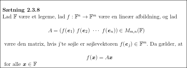 \begin{array}{|l|} \hline\\ \textbf{S\ae tning 2.3.8 }\\ \text{Lad } \mathbb{F} \text{ v\ae re et legeme, lad } f:\mathbb{F}^n\rightarrow\mathbb{F}^m \text{ v\ae re en line\ae r afbildning, og lad }\\ \\ \ \ \ \ \ \ \ \ \ \ \ \ \ \ \ \ \ \ \ \ \ \ \ \ \ A=(f(\textbf{\textit{e}}_1)\ f(\textbf{\textit{e}}_2)\ \cdots\ f(\textbf{\textit{e}}_n))\in M_{m,n}(\mathbb{F})\\ \\ \text{ v\ae re den matrix, hvis j'te s\o jle er s\o jlevektoren } f(\textbf{\textit{e}}_j)\in\mathbb{F}^m. \text{ Da g\ae lder, at }\\ \\ \ \ \ \ \ \ \ \ \ \ \ \ \ \ \ \ \ \ \ \ \ \ \ \ \ \ \ \ \ \ \ \ \ \ \ \ \ \ \ \ \ \ \ \ \ \ f(\textbf{\textit{x}})=A\textbf{\textit{x}}\\ \text{ for alle } \textbf{\textit{x}}\in\mathbb{F}\\ \hline \end{array}