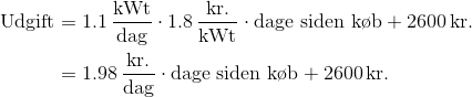 \begin{aligned} \text{Udgift} &= 1.1 \,\frac{\mathrm{kWt}}{\mathrm{dag}} \cdot 1.8 \,\frac{\mathrm{kr.}}{\mathrm{kWt}} \cdot \text{dage siden k\o b} + 2600 \,\mathrm{kr.} \\ &= 1.98 \,\frac{\mathrm{kr.}}{\mathrm{dag}} \cdot \text{dage siden k\o b} + 2600 \,\mathrm{kr.} \end{aligned}