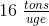 16\; \tfrac{tons}{uge}