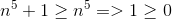 n^5+1\geq n^5 => 1 \geq 0