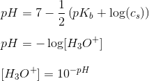 \newline pH=7-\frac{1}{2} \left ( pK_b + \log (c_s) \right ) \newline \newline pH=-\log[H_3O^+ ] \newline \newline [H_3O^+ ]=10^{-pH}