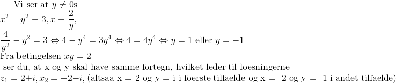 \text{Vi ser at } y \ne 0 \text{så} \\ x^2-y^2 = 3, x = \frac{2}{y}, \\ \frac{4}{y^2} - y^2 = 3 \Leftrightarrow 4 - y^4 = 3y^4 \Leftrightarrow 4 = 4y^4 \Leftrightarrow y = 1 \text{ eller }y = -1 \\ \text{Fra betingelsen } xy = 2 \\ \text{ ser du, at x og y skal have samme fortegn, hvilket leder til loesningerne} \\ z_1 = 2 + i, x_2 = - 2 - i, (\text{altsaa x = 2 og y = i i foerste tilfaelde og x = -2 og y = -1 i andet tilfaelde})
