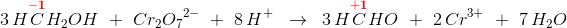 3\, H\overset{\mathbf{\color{Red} -1}}{C}H_2OH\; \; +\; \; Cr_2{O_{7}}^{2-}\; \;+\; \; 8\, H^+\; \; \rightarrow \; \; 3\, H\overset{\mathbf{\color{Red} +1}} {C}HO\; \; +\; \; 2\, Cr^{3+}\; \; +\; \; 7\, H_2O