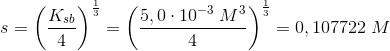 s=\left (\frac{K_{sb}}{4} \right )^{\frac{1}{3}}=\left (\frac{5,0\cdot 10^{-3}\; M^3}{4} \right )^{\frac{1}{3}}=0,107722\; M