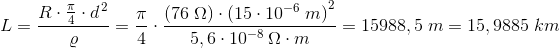 L=\frac{R\cdot \frac{\pi }{4}\cdot d^{\, 2}}{\varrho }=\frac{\pi }{4}\cdot \frac{\left (76\; \Omega \right ) \cdot \left (15\cdot 10^{-6} \; m \right )^2}{5,6\cdot 10^{-8\; }\Omega \cdot m}=15988,5\; m=15,9885\; km