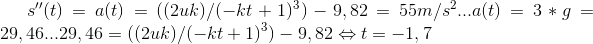 s''(t)=a(t)=((2uk)/(-kt+1)^3)-9,82=55 m/s^2 . . . a(t)=3*g=29,46... 29,46=((2uk)/(-kt+1)^3)-9,82 \Leftrightarrow t=-1,7