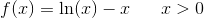 f(x)=\ln(x)-x\; \; \; \; \; \; x>0