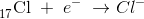 _{17}^{ }\textrm{Cl}\; +\; e^-\; \rightarrow Cl^{-}