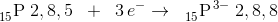 _{15}^{ } \textrm{P}\; 2,8,5\; \; +\; \; 3\, e^-\rightarrow \; \; _{15}^{ }\textrm{P}^{\, 3-}\; 2,8,8