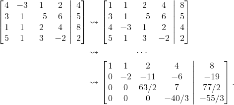 \begin{align*}\left [ \left .\begin{matrix} 4 &-3 &1 &2 \\ 3 &1 &-5 &6 \\ 1 &1 &2 &4 \\ 5 &1 &3 &-2 \end{matrix}\ \right |\ \begin{matrix} 4\\ 5\\ 8\\ 2 \end{matrix} \right ]&\leadsto \left [ \left .\begin{matrix} 1 &1 &2 &4 \\ 3 &1 &-5 &6 \\ 4 &-3 &1 &2 \\ 5 &1 &3 &-2 \end{matrix}\ \right |\ \begin{matrix} 8\\ 5\\ 4\\ 2 \end{matrix} \right ]\\&\leadsto \qquad \qquad \cdots\\ &\leadsto \left [ \left .\begin{matrix} 1 &1 &2 &4 \\ 0 &-2 &-11 &-6 \\ 0 &0 & 63/2 &7 \\ 0 &0 &0 &-40/3 \end{matrix}\ \right |\ \begin{matrix} 8\\ -19\\ 77/2 \\ -55/3 \end{matrix} \right ]. \end{align*}