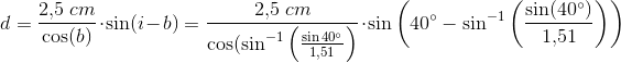 d=\frac{2{,}5\; cm}{\cos(b)}\cdot \sin(i-b)=\frac{2{,}5\; cm}{\cos(\sin^{-1}\left ( \frac{\sin40^{\circ}}{1{,}51} \right )}\cdot \sin\left ( 40^{\circ}-\sin^{-1}\left ( \frac{\sin(40^{\circ})}{1{,}51} \right ) \right )