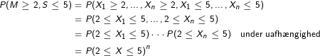 \tiny \tiny \begin{align*} P(M\geq 2, S\leq 5) &= P(X_1\geq 2,\dots, X_n\geq 2, X_1 \leq 5,\dots,X_n\leq 5)\\ &= P(2\leq X_1 \leq 5, \dots, 2\leq X_n\leq 5)\\ &= P(2\leq X_1 \leq 5) \cdots P(2\leq X_n\leq 5) \quad \text{under uafh\ae ngighed} \\ & = P(2\leq X \leq 5)^n \end{align*}