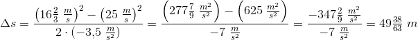 \! \! \! \! \! \! \! \! \! \! \Delta s=\frac{\left ({16\tfrac{2}{3}\; \frac{m}{s}} \right )^2-\left ({25\; \tfrac{m}{s}} \right )^2}{2\cdot (-3{,}5\; \tfrac{m}{s^2})}=\frac{\left (277\tfrac{7}{9}\; \tfrac{m^2}{s^2} \right )-\left (625\; \tfrac{m^2}{s^2} \right )}{-7\; \tfrac{m}{s^2}}=\frac{-347\tfrac{2}{9}\; \tfrac{m^2}{s^2}}{-7\; \tfrac{m}{s^2}}=49\tfrac{38}{63}\; m