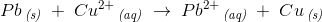 Pb\, _{\textit{(s)}}\; +\; Cu^{2+}\, _{\textit{(aq)}}\; \rightarrow \; Pb^{2+}\, _{\textit{(aq)}}\; +\; Cu\, _{\textit{(s)}}