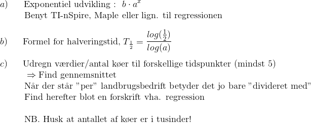 \\ a)~~~~~ \text{Exponentiel udvikling~:}~~b\cdot a^x \\ ~~~~~~~~~\text{Benyt TI-nSpire, Maple eller lign. til regressionen} \newline \\ b)~~~~~ \text{Formel for halveringstid,}~T_{\frac{1}{2}}=\frac{log(\frac{1}{2})}{log(a)}\\ \newline c)~~~~~ \text{Udregn v\ae rdier/antal k\o er til forskellige tidspunkter (mindst 5)} \\ ~~~~~~~~~\Rightarrow\text{Find gennemsnittet}\\ ~~~~~~~~~~~~~\text{N\aa r der st\aa r 