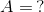 A = \, ?