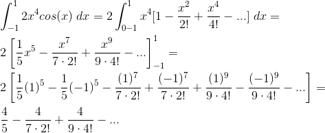 \\\int_{-1}^{1}2x^{4}cos(x)\;dx=2\int_{0-1}^{1}x^{4}[1-\frac{x^{2}}{2!}+\frac{x^{4}}{4!}-...]\;dx=\\\;\\ 2\left [ \frac{1}{5}x^{5}-\frac{x^{7}}{7\cdot 2!}+\frac{x^{9}}{9\cdot 4!}-... \right ]_{-1}^{1}=\\\;\\ 2\left [ \frac{1}{5}(1)^{5}-\frac{1}{5}(-1)^{5}-\frac{(1)^{7}}{7\cdot 2!}+\frac{(-1)^{7}}{7\cdot 2!}+\frac{(1)^{9}}{9\cdot 4!}-\frac{(-1)^{9}}{9\cdot 4!}-... \right ]=\\\;\\ \frac{4}{5}-\frac{4}{7\cdot 2!}+\frac{4}{9\cdot 4!}-...