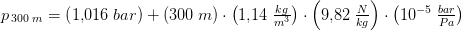 p_{\, 300\; m}=\left (1{,}016\; bar \right )+\left ( 300\; m \right )\cdot \left ( 1{,}14\; \tfrac{kg}{m^3} \right )\cdot \left ( 9{,}82\; \tfrac{N}{kg} \right )\cdot \left ( 10^{-5}\; \tfrac{bar}{Pa} \right )