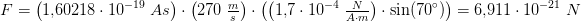 \! \! \! \! \! \! \! \! \! \! \! \! \! \! \! \! \! \! \! \! \! \! \! \! \! F=\left (1{,}60218\cdot 10^{-19}\; As \right )\cdot \left ( 270\; \tfrac{m}{s} \right )\cdot \left (\left ( 1{,}7\cdot 10^{-4}\; \tfrac{N}{A\cdot m} \right )\cdot \sin(70^{\circ}) \right )=6{,}911\cdot 10^{-21}\; N