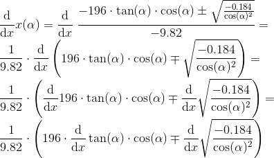 \\ \frac{\mathrm{d} }{\mathrm{d} x}x(\alpha)=\frac{\mathrm{d} }{\mathrm{d} x}\ \frac{-196\cdot \tan(\alpha)\cdot \cos(\alpha)\pm\sqrt{\frac{-0.184}{\cos(\alpha)^2}}}{-9.82}=\\ \frac{1}{9.82}\cdot \frac{\mathrm{d} }{\mathrm{d} x}\left (196\cdot\tan(\alpha)\cdot\cos(\alpha)\mp\sqrt{\frac{-0.184}{\cos(\alpha)^2}} \right )=\\ \frac{1}{9.82}\cdot \left (\frac{\mathrm{d} }{\mathrm{d} x}196\cdot\tan(\alpha)\cdot\cos(\alpha)\mp\frac{\mathrm{d} }{\mathrm{d} x}\sqrt{\frac{-0.184}{\cos(\alpha)^2} } \right )=\\ \frac{1}{9.82}\cdot \left (196\cdot\frac{\mathrm{d} }{\mathrm{d} x}\tan(\alpha)\cdot\cos(\alpha)\mp\frac{\mathrm{d} }{\mathrm{d} x}\sqrt{\frac{-0.184}{\cos(\alpha)^2} } \right )