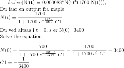 \text{dsolve(N'(t) = 0.000088*N(t)*(1700-N(t)));}\\ \text{Du faar en output fra maple}\\ N(t)=\frac{1700}{1+1700 \ e^{-\frac{187\ t}{1250}} \ C1}\\ \\ \text{Du ved altsaa i t =0, så er N(0)=3400}\\ \text{Solve the equation}\\ \\ N(0)= \frac{1700}{1+1700 \ e^{-\frac{187\ \ 0}{1250}} \ C1} = \frac{1700}{1+1700 \ e^{0} \ C1} = 3400\\ C1= -\frac{1}{3400}