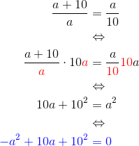 \begin{align*} \frac{a+10}{a} &= \frac a {10} \\ &\Leftrightarrow \\ \frac {a+10}{\color{red}a}\cdot 10{\color{red}a} &= \frac{a}{\color{red}10} {\color{red}10}a \\&\Leftrightarrow\\ 10a+10^2 &= a^2 \\ &\Leftrightarrow \\ \color{blue}-a^2+10a+10^2 &\color{blue}= 0 \end{align*}