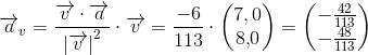 \overrightarrow{a}_v=\frac{\overrightarrow{v}\cdot \overrightarrow{a}}{\left | \overrightarrow{v} \right |^2}\cdot \overrightarrow{v}=\frac{-6}{113}\cdot\begin{pmatrix} 7{,0}\\8{,}0 \end{pmatrix}=\begin{pmatrix} -\frac{42}{113}\\ -\frac{48}{113} \end{pmatrix}