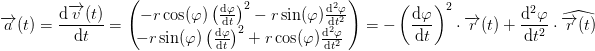 \! \! \! \! \! \! \! \! \! \! \! \! \! \! \! \! \! \! \! \! \! \! \! \! \! \! \! \! \! \! \overrightarrow{a}(t)=\frac{\mathrm{d} \overrightarrow{v}(t)}{\mathrm{d} t}=\begin{pmatrix} -r\cos(\varphi ) \left (\frac{\mathrm{d}\varphi }{\mathrm{d} t} \right )^2-r\sin(\varphi )\frac{\mathrm{d^2}\varphi }{\mathrm{d} t^2}\\ \! \! \! -r\sin(\varphi )\left (\frac{\mathrm{d} \varphi }{\mathrm{d} t} \right )^2+r\cos(\varphi )\frac{\mathrm{d^2}\varphi }{\mathrm{d} t^2} \end{pmatrix}=-\left (\frac{\mathrm{d} \varphi }{\mathrm{d} t} \right )^2\cdot \overrightarrow{r}(t)+\frac{\mathrm{d^2}\varphi }{\mathrm{d} t^2}\cdot \widehat{\overrightarrow{r}(t)}