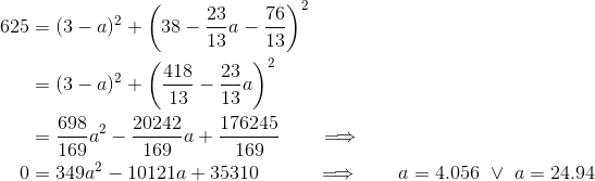 \begin{align*} 625 &= (3-a)^2+\bigg(38-\frac{23}{13}a-\frac{76}{13}\bigg)^2 \\ &= (3-a)^2+\bigg(\frac{418}{13}-\frac{23}{13}a\bigg)^2 \\ &= \frac{698}{169}a^2 - \frac{20242}{169}a +\frac{176245}{169} \qquad\Longrightarrow \\ 0 &= 349a^2 - 10121a + 35310 \quad\qquad \Longrightarrow\qquad a = 4.056 \ \vee\ a = 24.94 \end{align*}