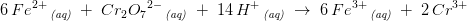 6\, Fe^{2+}\, _{\textit{(aq)}}\; +\; Cr_2{O_7}^{2-}\, _{\textit{(aq)}}\; +\; 14\, H^+\, _{\textit{(aq)}}\; \rightarrow \; 6\, Fe^{3+}\, _{\textit{(aq)}}\; +\; 2\, Cr^{3+}