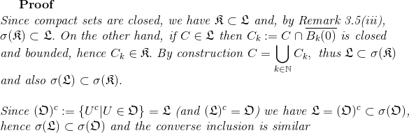 \textbf{Proof}\\ \textit{Since compact sets are closed, we have }\mathfrak{K}\subset\mathfrak{L}\textit{ and, by Remark 3.5(iii),}\\ \sigma(\mathfrak{K})\subset\mathfrak{L}.\textit{ On the other hand, if } C\in\mathfrak{L}\textit{ then }C_k:=C\cap\overline{B_k(0)}\textit{ is closed}\\ \textit{and bounded, hence }C_k\in\mathfrak{K}. \textit{ By construction }C=\bigcup_{k\in\mathbb{N}}C_k, \textit{ thus }\mathfrak{L}\subset\sigma(\mathfrak{K})\\ \textit{and also }\sigma(\mathfrak{L})\subset\sigma(\mathfrak{K}).\\ \\ \textit{Since }(\mathfrak{O})^c:=\{U^c|U\in\mathfrak{O}\}=\mathfrak{L}\textit{ (and }(\mathfrak{L})^c=\mathfrak{O}\textit{) we have }\mathfrak{L}=(\mathfrak{O})^c\subset\sigma(\mathfrak{O})\textit{,}\\ \textit{hence }\sigma(\mathfrak{L})\subset\sigma(\mathfrak{O})\textit{ and the converse inclusion is similar}