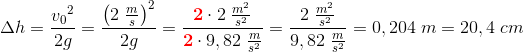 \Delta h=\frac{{v_{0}}^{2}}{2g}=\frac{\left (2\; \frac{m}{s} \right )^2}{2g}=\frac{\mathbf{\color{Red} 2}\cdot 2\; \frac{m^2}{s^2}}{\mathbf{\color{Red} 2}\cdot 9,82\; \frac{m}{s^2}}=\frac{2\; \frac{m^2}{s^2}}{9,82\; \frac{m}{s^2}}=0,204\; m=20,4\; cm
