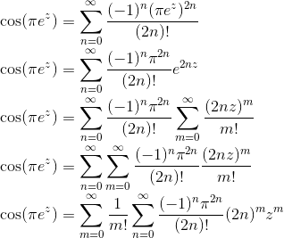 \\\cos(\pi e^z)=\sum_{n=0}^\infty\frac{(-1)^n (\pi e^z)^{2 n}}{(2 n)!} \\\cos(\pi e^z)=\sum_{n=0}^\infty\frac{(-1)^n \pi^{2 n}}{(2 n)!}e^{2 n z} \\\cos(\pi e^z)=\sum_{n=0}^\infty\frac{(-1)^n \pi^{2 n}}{(2 n)!}\sum_{m=0}^\infty \frac{(2 n z)^m}{m!} \\\cos(\pi e^z)=\sum_{n=0}^\infty\sum_{m=0}^\infty \frac{(-1)^n \pi^{2 n}}{(2 n)!} \frac{(2 n z)^m}{m!} \\\cos(\pi e^z)=\sum_{m=0}^\infty\frac{1}{m!}\sum_{n=0}^\infty \frac{(-1)^n \pi^{2 n}}{(2 n)!} (2 n)^mz^m