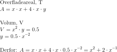 \\ \textrm{Overfladeareal, T}\\ A=x\cdot x+4\cdot x\cdot y\\ \\ \textrm{Volum, V}\\ V=x^2\cdot y=0.5\\ y=0.5\cdot x^{-2}\\ \\ \textrm{Derfor: }A=x\cdot x+4\cdot x\cdot 0.5\cdot x^{-2} = x^2+2\cdot x^{-1}