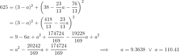 \begin{align*} 625 &= (3-a)^2+\bigg(38-\frac{23}{13}a-\frac{76}{13}\bigg)^2 \\ &= (3-a)^2+\bigg(\frac{418}{13}-\frac{23}{13}a\bigg)^2 \\ &= 9 - 6a + a^2 + \frac{174724}{169} - \frac{19228}{169}a + a^2 \\ &= a^2 - \frac{20242}{169}a +\frac{174724}{169} \qquad\qquad\qquad \Longrightarrow\qquad a = 9.3638 \ \vee\ a = 110.41 \end{align*}