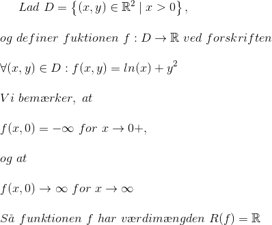 Lad\ D=\left \{ \left ( x,y \right )\in \mathbb{R}^{2}\mid x>0 \right \}, \\ \\ og\ definer\ fuktionen\ f:D\rightarrow \mathbb{R}\ ved\ forskriften\\ \\ \forall (x,y)\in D:f(x,y)=ln(x)+y^{2} \\ \\ Vi\ bem\ae rker,\ at \\ \\ f(x,0)=-\infty \ for\ x\rightarrow 0+, \\ \\ og\ at \\ \\ f(x,0)\rightarrow \infty \ for\ x\rightarrow \infty \\ \\ S\aa \ funktionen\ f\ har\ v\ae rdim\ae ngden\ R(f)=\mathbb{R}
