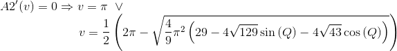 \\A2'(v) = 0\Rightarrow v = \pi\ \lor\\\text{ }\quad\quad\quad\quad\quad\quad v=\frac{1}{2} \left(2 \pi -\sqrt{\frac{4}{9} \pi ^2 \left(29-4 \sqrt{129} \sin \left(Q\right)-4 \sqrt{43} \cos \left(Q\right)\right)}\right)