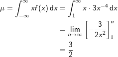 \small \begin{align*} \mu = \int_{-\infty}^\infty x f(x)\, \mathrm{d}x &= \int_1^{\infty}x\cdot 3x^{-4}\, \mathrm{d}x \\ &= \lim_{n\to \infty} \left[ -\frac{3}{2x^2} \right]_1^{n}\\ &= \frac{3}{2} \end{align*}