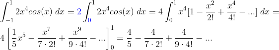 \\\int_{-1}^{1}2x^{4}cos(x)\;dx={\color{Blue} 2}\int_{{\color{Blue} 0}}^{1}2x^{4}cos(x)\;dx= 4\int_{0}^{1}x^{4}[1-\frac{x^{2}}{2!}+\frac{x^{4}}{4!}-...]\;dx=\\\;\\ 4\left [ \frac{1}{5}x^{5}-\frac{x^{7}}{7\cdot 2!}+\frac{x^{9}}{9\cdot 4!}-... \right ]_{0}^{1}= \frac{4}{5}-\frac{4}{7\cdot 2!}+\frac{4}{9\cdot 4!}-...