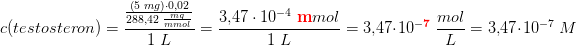 \! \! \! \! \! \! \! \! \! \! \! \! \! \! \! \! \! \! \! \! \! \! c(testosteron)=\frac{\frac{\left (5\; mg \right )\cdot 0,02}{288,42\; \frac{mg}{mmol}}}{1\; L}=\frac{3{,}47\cdot 10^{-4}\; \mathbf{\color{Red} m}mol}{1\; L}=3{,}47\cdot 10^{-\mathbf{\color{Red} 7}}\; \frac{mol}{L}=3{,}47\cdot 10^{- 7}\; M